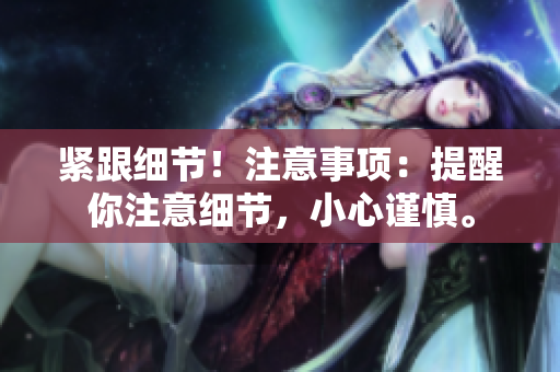 紧跟细节！注意事项：提醒你注意细节，小心谨慎。