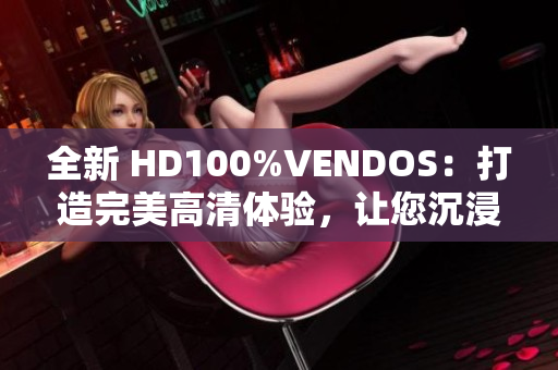 全新 HD100%VENDOS：打造完美高清体验，让您沉浸式视听乐无穷！