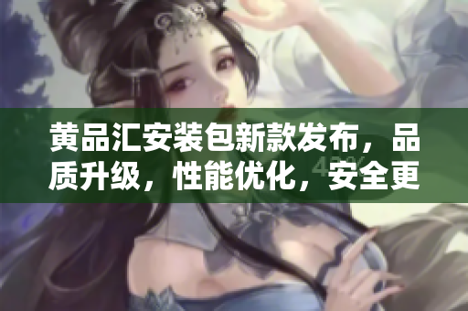 黄品汇安装包新款发布，品质升级，性能优化，安全更可靠