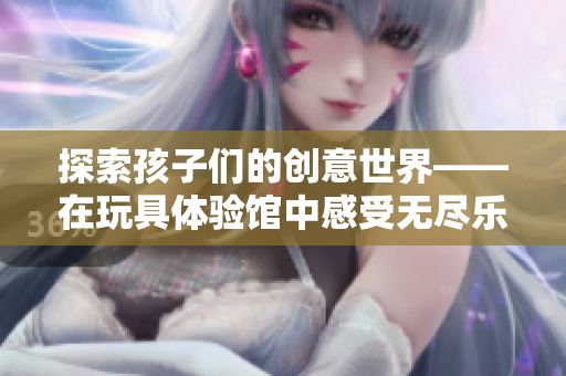 探索孩子们的创意世界——在玩具体验馆中感受无尽乐趣与想象力的碰撞