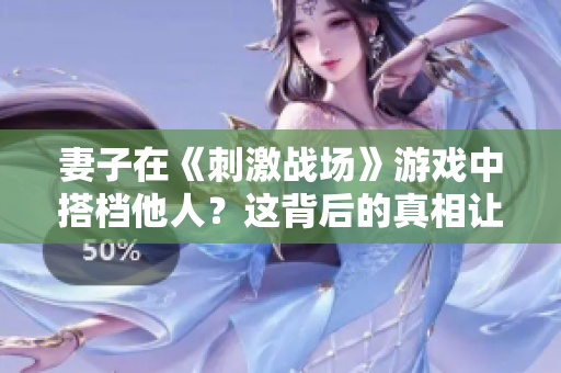 妻子在《刺激战场》游戏中搭档他人？这背后的真相让人瞠目结舌
