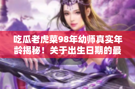 吃瓜老虎菜98年幼师真实年龄揭秘！关于出生日期的最新回应引发热议
