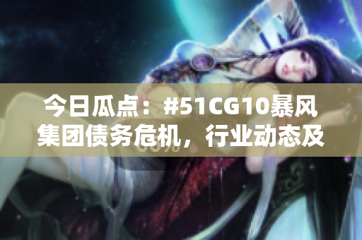 今日瓜点：#51CG10暴风集团债务危机，行业动态及市场反应揭秘