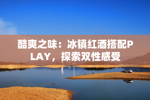 酷爽之味：冰镇红酒搭配PLAY，探索双性感受