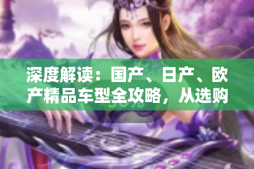 深度解读：国产、日产、欧产精品车型全攻略，从选购到使用一网打尽！