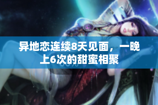 异地恋连续8天见面，一晚上6次的甜蜜相聚