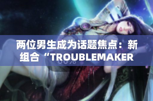 两位男生成为话题焦点：新组合“TROUBLEMAKER”瞬间引发关注