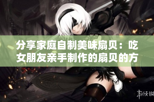 分享家庭自制美味扇贝：吃女朋友亲手制作的扇贝的方法