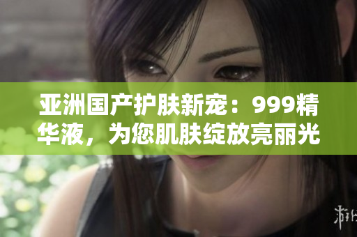 亚洲国产护肤新宠：999精华液，为您肌肤绽放亮丽光彩