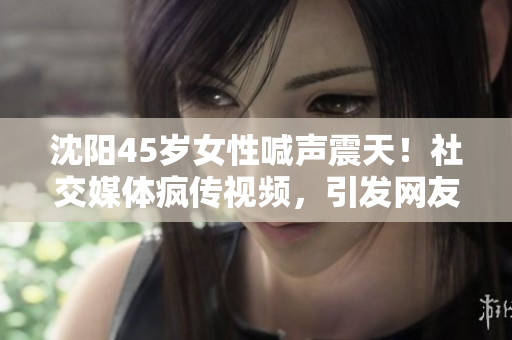 沈阳45岁女性喊声震天！社交媒体疯传视频，引发网友热议