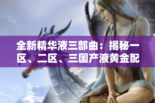 全新精华液三部曲：揭秘一区、二区、三国产液黄金配方