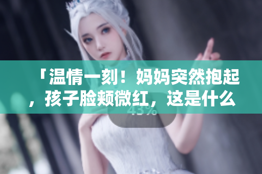 「温情一刻！妈妈突然抱起，孩子脸颊微红，这是什么情感？解析家庭温暖的力量」