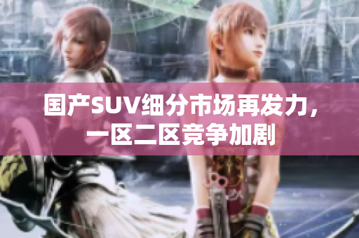 国产SUV细分市场再发力，一区二区竞争加剧