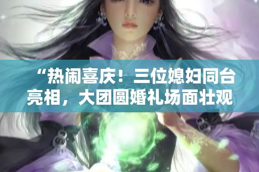 “热闹喜庆！三位媳妇同台亮相，大团圆婚礼场面壮观！”