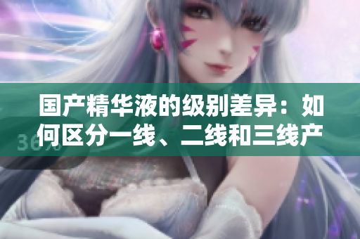 国产精华液的级别差异：如何区分一线、二线和三线产品