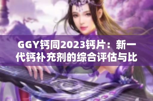 GGY钙同2023钙片：新一代钙补充剂的综合评估与比较