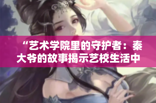 “艺术学院里的守护者：秦大爷的故事揭示艺校生活中的温情与智慧”