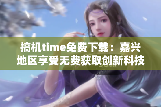 搞机time免费下载：嘉兴地区享受无费获取创新科技的特权