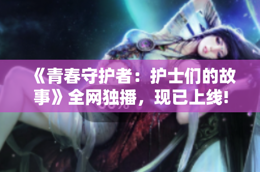 《青春守护者：护士们的故事》全网独播，现已上线!