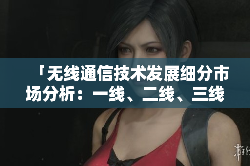 「无线通信技术发展细分市场分析：一线、二线、三线产品对比与前景展望」