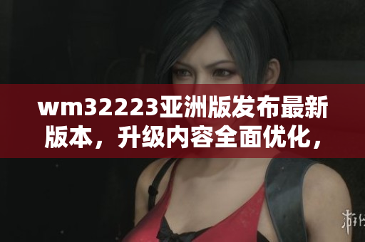 wm32223亚洲版发布最新版本，升级内容全面优化，用户体验升级