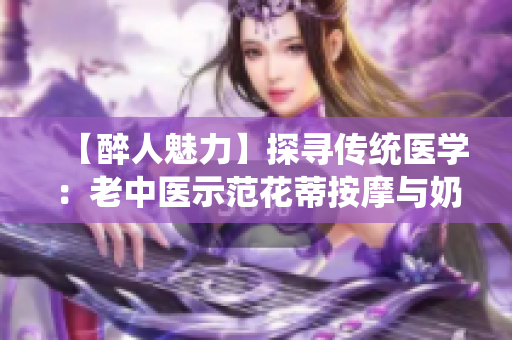 【醉人魅力】探寻传统医学：老中医示范花蒂按摩与奶水疗法视频分享