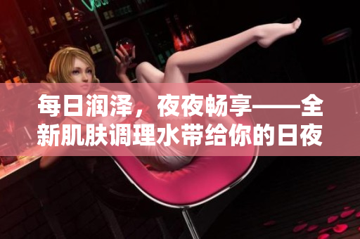 每日润泽，夜夜畅享——全新肌肤调理水带给你的日夜呵护