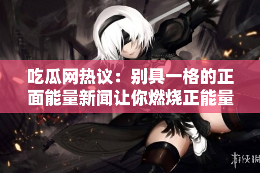 吃瓜网热议：别具一格的正面能量新闻让你燃烧正能量，喜气洋洋的大事件让你换个新视角看世界