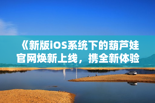 《新版iOS系统下的葫芦娃官网焕新上线，携全新体验与您相约》
