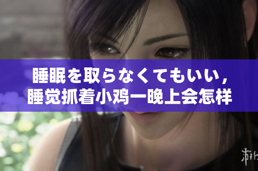 睡眠を取らなくてもいい，睡觉抓着小鸡一晚上会怎样，睡过年纪最大的多少岁六十多，水润紧致销魂低吟古代，水润紧致销魂低吟，说说都是怎么的干对象的4