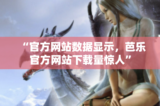 “官方网站数据显示，芭乐官方网站下载量惊人”