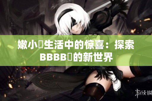 嫩小槡生活中的惊喜：探索BBBB槡的新世界