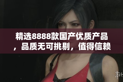 精选8888款国产优质产品，品质无可挑剔，值得信赖！