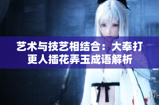 艺术与技艺相结合：大奉打更人插花弄玉成语解析