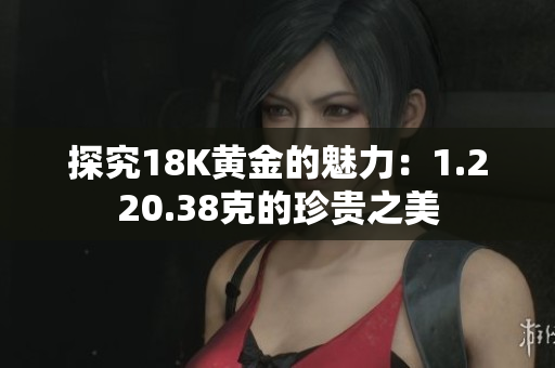 探究18K黄金的魅力：1.220.38克的珍贵之美