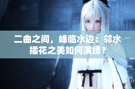 二曲之间，峰临水边：邻水插花之美如何演绎？
