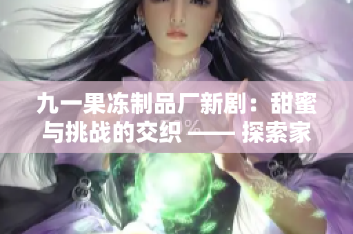 九一果冻制品厂新剧：甜蜜与挑战的交织 —— 探索家族传承的故事