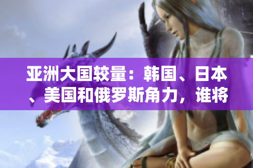 亚洲大国较量：韩国、日本、美国和俄罗斯角力，谁将一统东方？