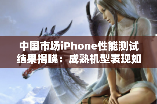 中国市场iPhone性能测试结果揭晓：成熟机型表现如何？