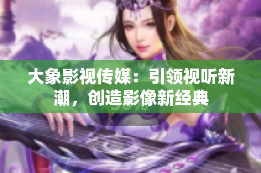 大象影视传媒：引领视听新潮，创造影像新经典
