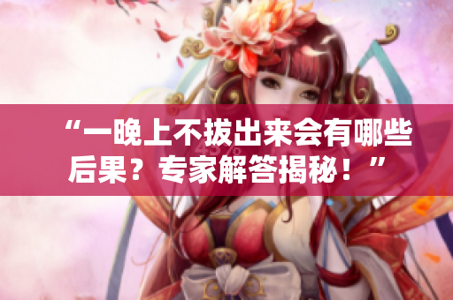 “一晚上不拔出来会有哪些后果？专家解答揭秘！”