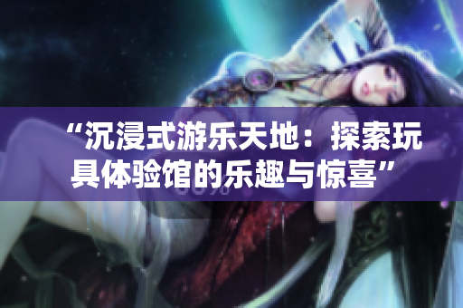 “沉浸式游乐天地：探索玩具体验馆的乐趣与惊喜”