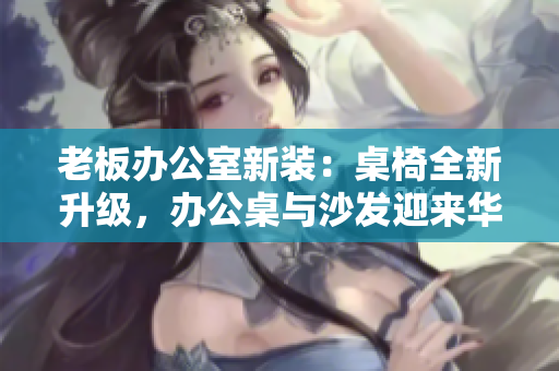 老板办公室新装：桌椅全新升级，办公桌与沙发迎来华丽改造