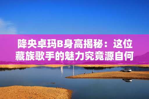 降央卓玛B身高揭秘：这位藏族歌手的魅力究竟源自何处？