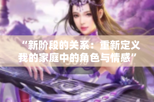 “新阶段的关系：重新定义我的家庭中的角色与情感”