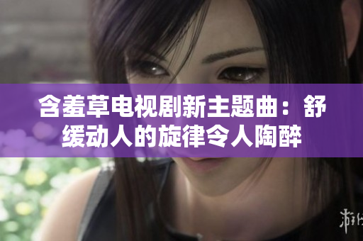 含羞草电视剧新主题曲：舒缓动人的旋律令人陶醉
