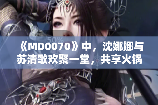 《MD0070》中，沈娜娜与苏清歌欢聚一堂，共享火锅盛宴