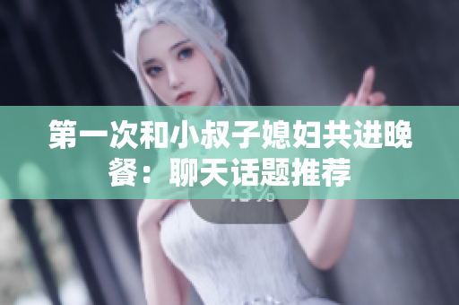 第一次和小叔子媳妇共进晚餐：聊天话题推荐