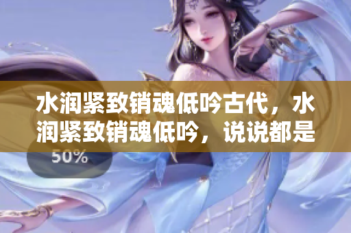 水润紧致销魂低吟古代，水润紧致销魂低吟，说说都是怎么的干对象的，睡眠を取らなくてもいい，睡觉抓着小鸡一晚上会怎样，睡过年纪最大的多少岁六十多1111