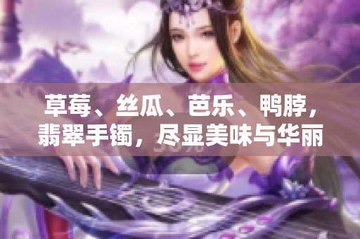 草莓、丝瓜、芭乐、鸭脖，翡翠手镯，尽显美味与华丽